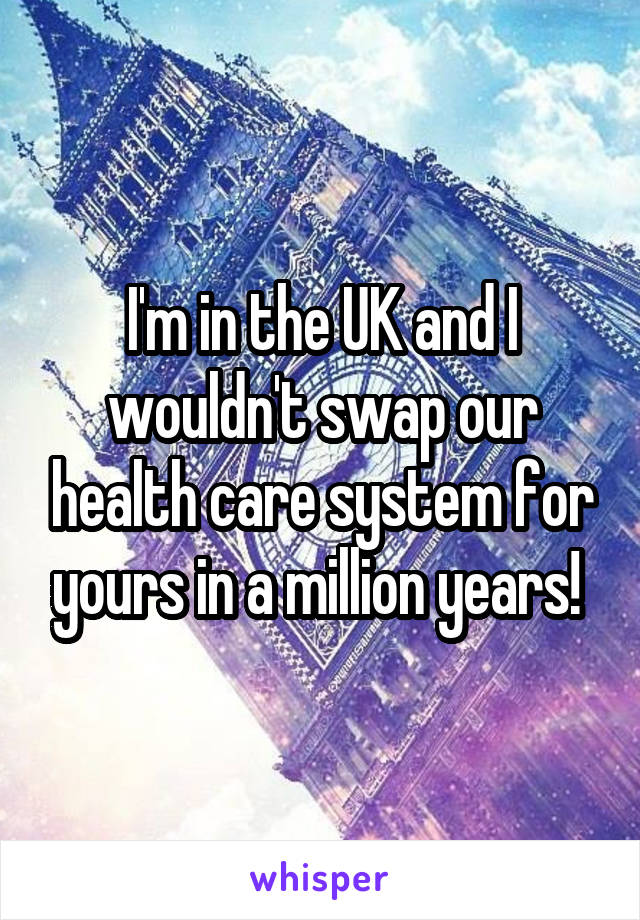 I'm in the UK and I wouldn't swap our health care system for yours in a million years! 