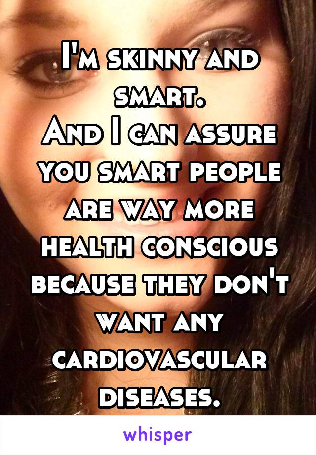 I'm skinny and smart.
And I can assure you smart people are way more health conscious because they don't want any cardiovascular diseases.