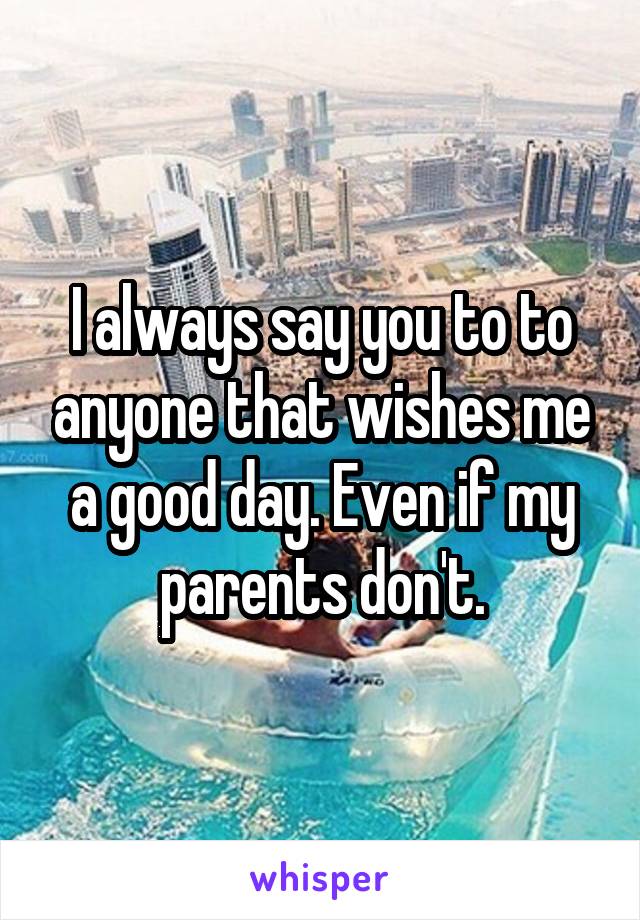 I always say you to to anyone that wishes me a good day. Even if my parents don't.