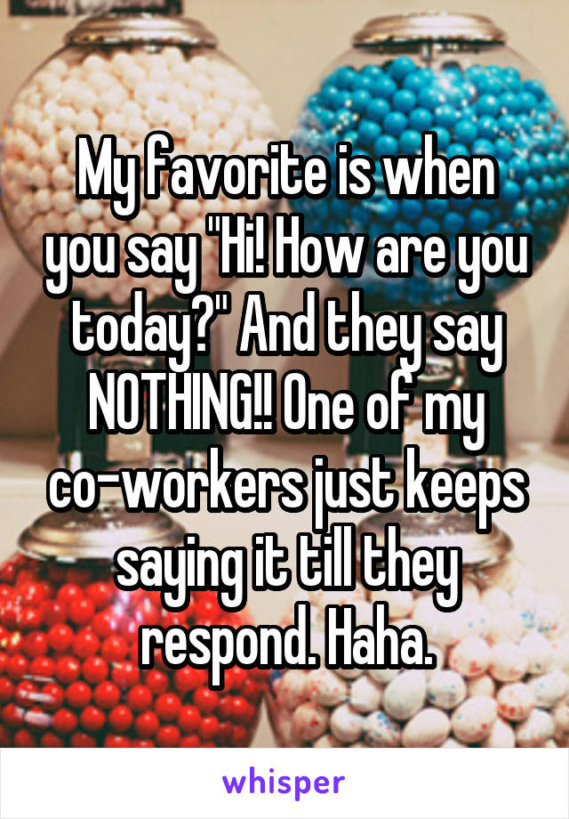 My favorite is when you say "Hi! How are you today?" And they say NOTHING!! One of my co-workers just keeps saying it till they respond. Haha.