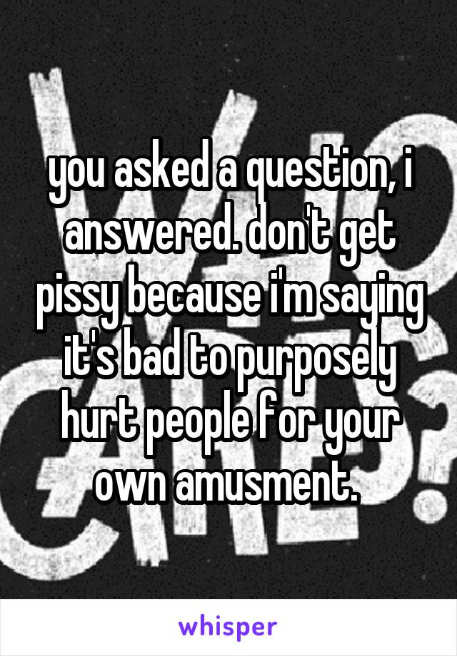 you asked a question, i answered. don't get pissy because i'm saying it's bad to purposely hurt people for your own amusment. 