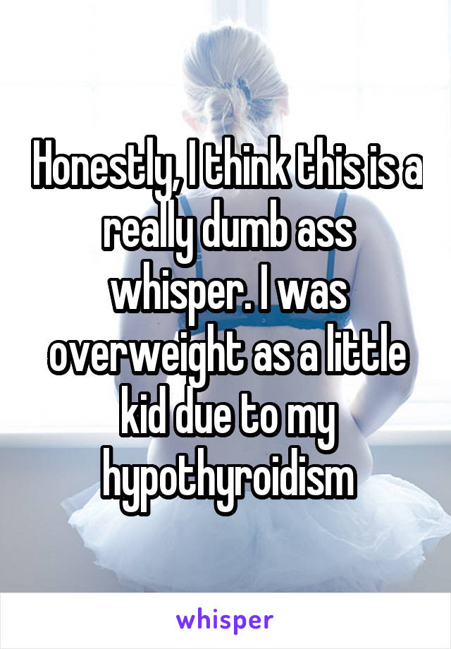 Honestly, I think this is a really dumb ass whisper. I was overweight as a little kid due to my hypothyroidism