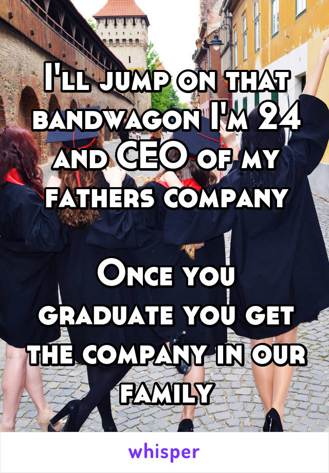 I'll jump on that bandwagon I'm 24 and CEO of my fathers company

Once you graduate you get the company in our family