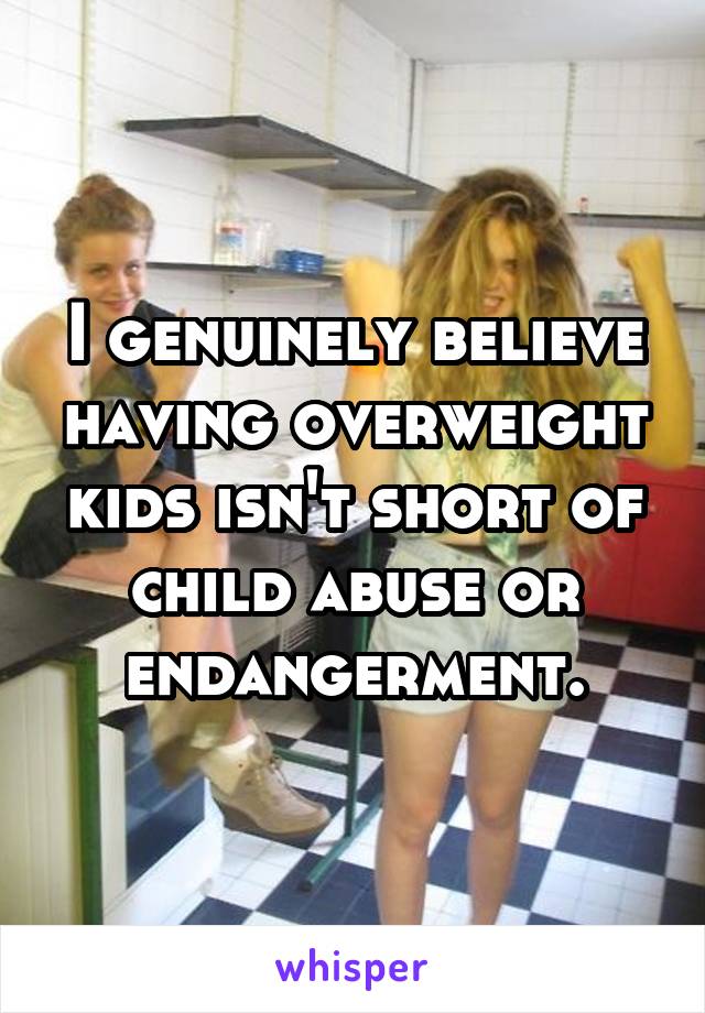 I genuinely believe having overweight kids isn't short of child abuse or endangerment.