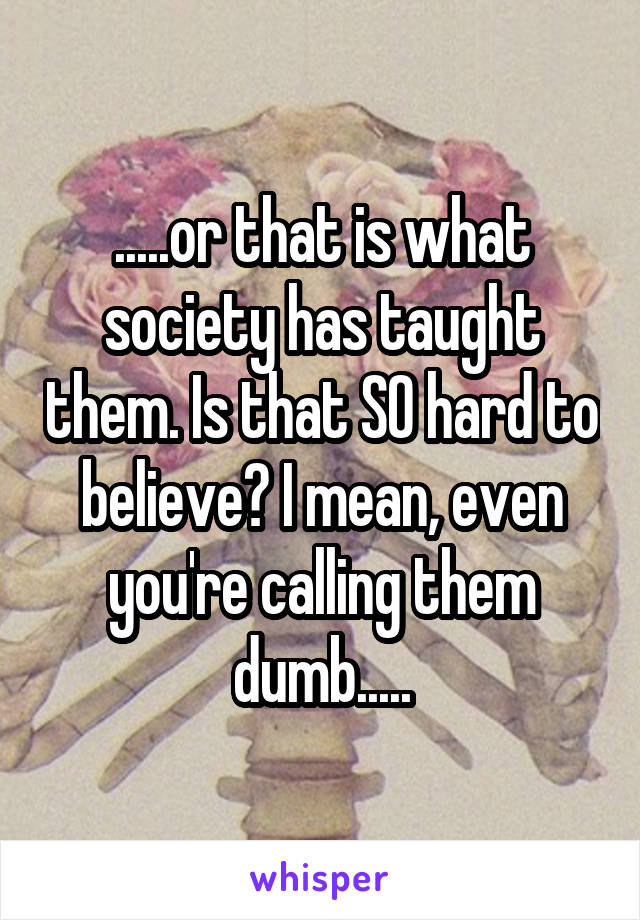 .....or that is what society has taught them. Is that SO hard to believe? I mean, even you're calling them dumb.....