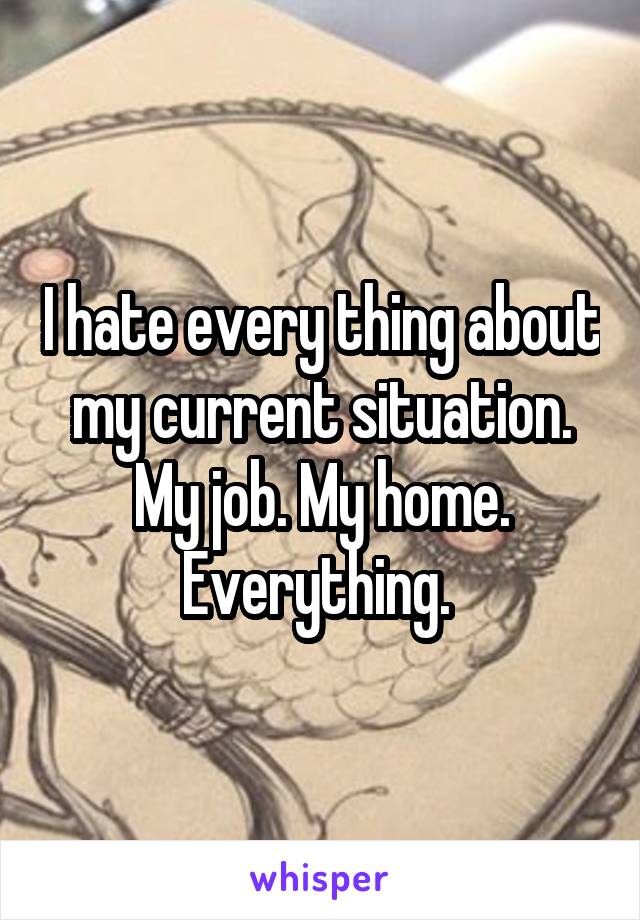 I hate every thing about my current situation. My job. My home. Everything. 