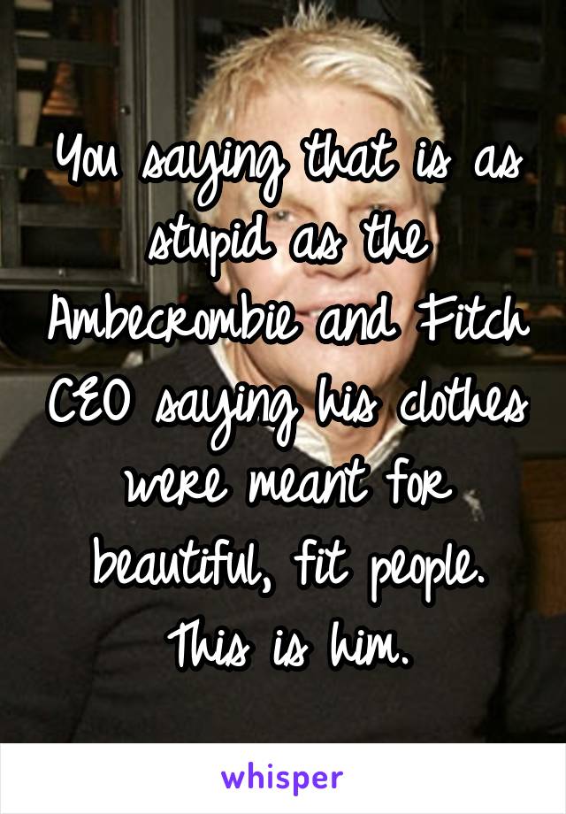 You saying that is as stupid as the Ambecrombie and Fitch CEO saying his clothes were meant for beautiful, fit people. This is him.