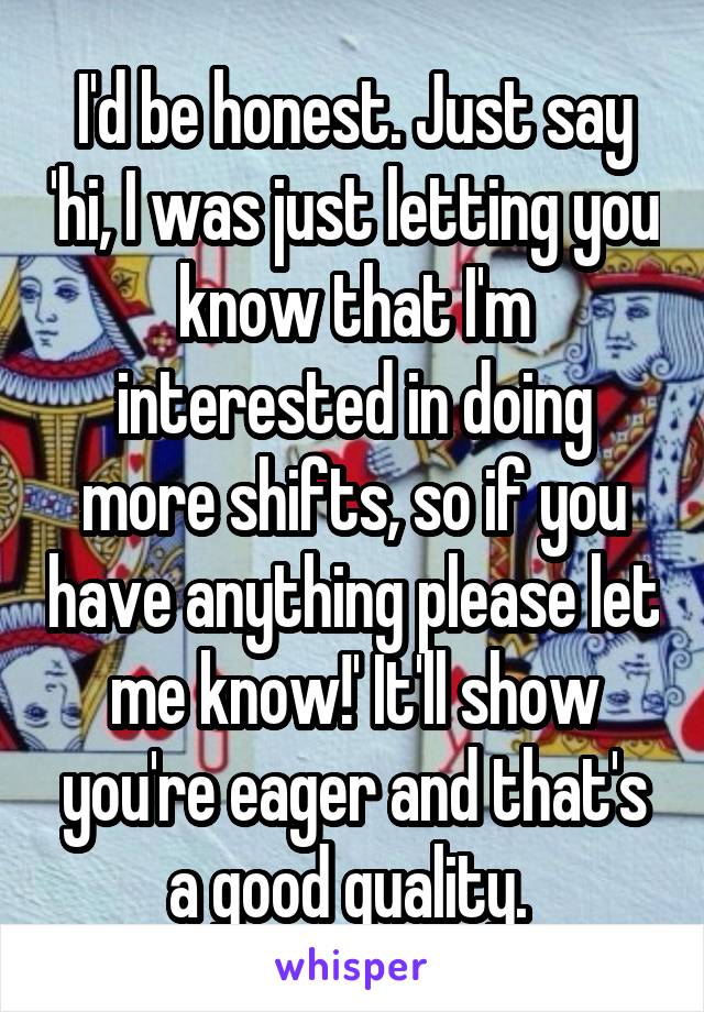 I'd be honest. Just say 'hi, I was just letting you know that I'm interested in doing more shifts, so if you have anything please let me know!' It'll show you're eager and that's a good quality. 