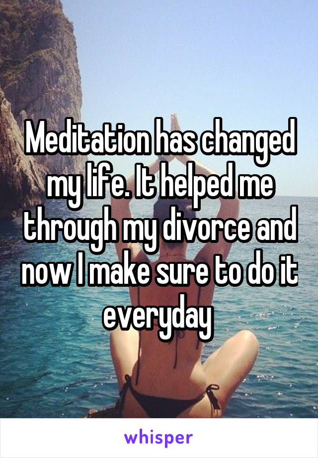 Meditation has changed my life. It helped me through my divorce and now I make sure to do it everyday 