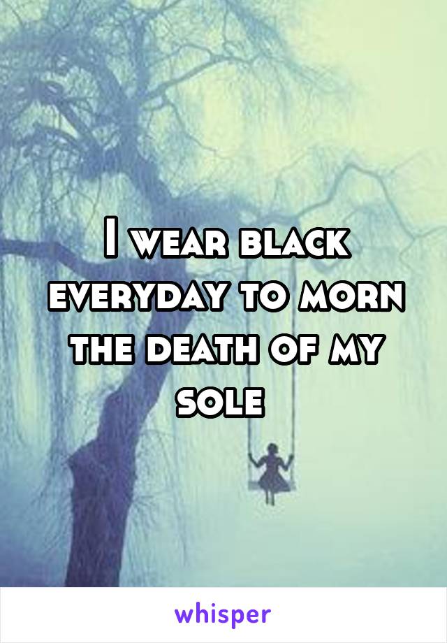 I wear black everyday to morn the death of my sole 