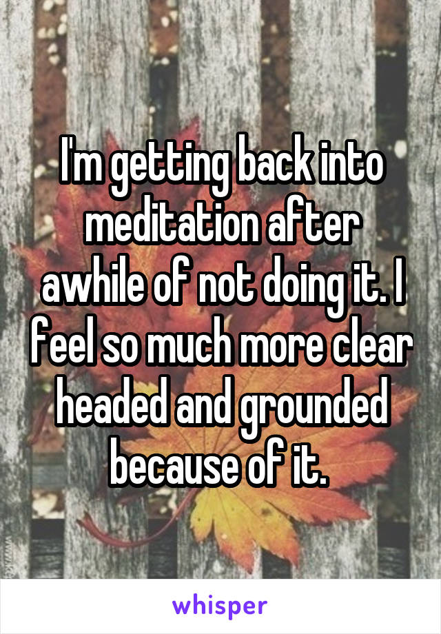 I'm getting back into meditation after awhile of not doing it. I feel so much more clear headed and grounded because of it. 