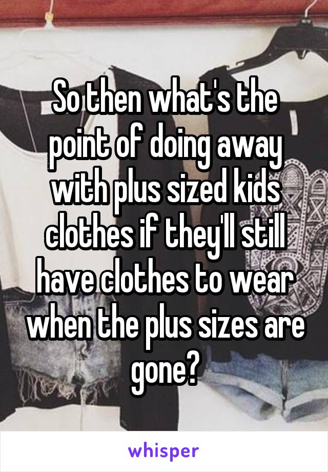 So then what's the point of doing away with plus sized kids clothes if they'll still have clothes to wear when the plus sizes are gone?