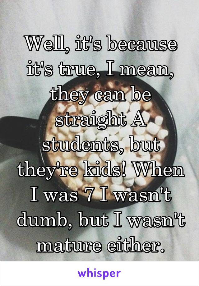 Well, it's because it's true, I mean, they can be straight A students, but they're kids! When I was 7 I wasn't dumb, but I wasn't mature either.