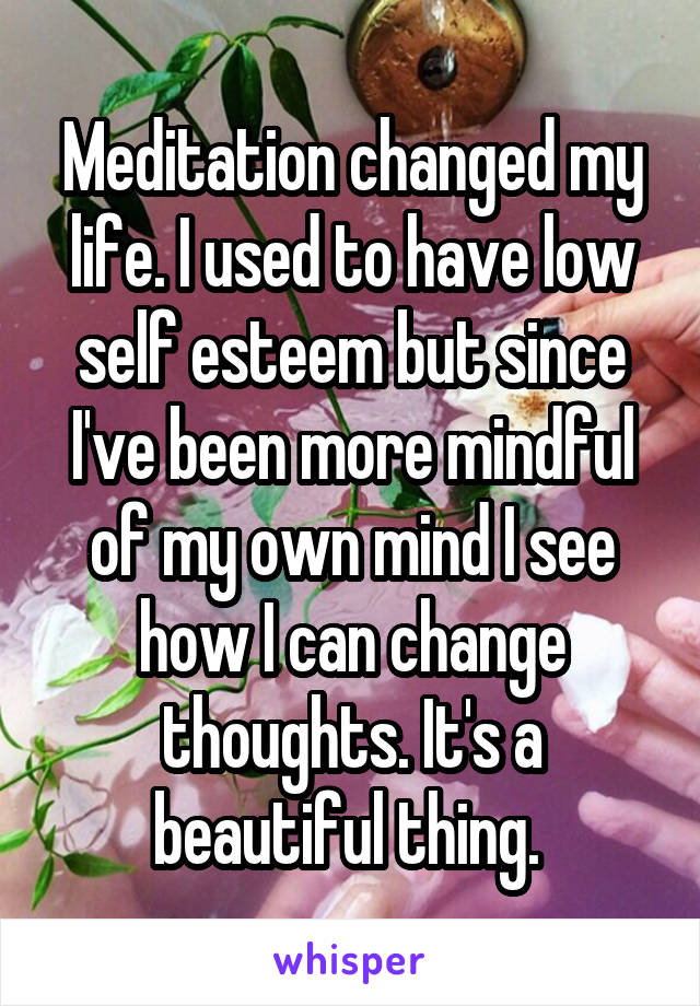 Meditation changed my life. I used to have low self esteem but since I've been more mindful of my own mind I see how I can change thoughts. It's a beautiful thing. 
