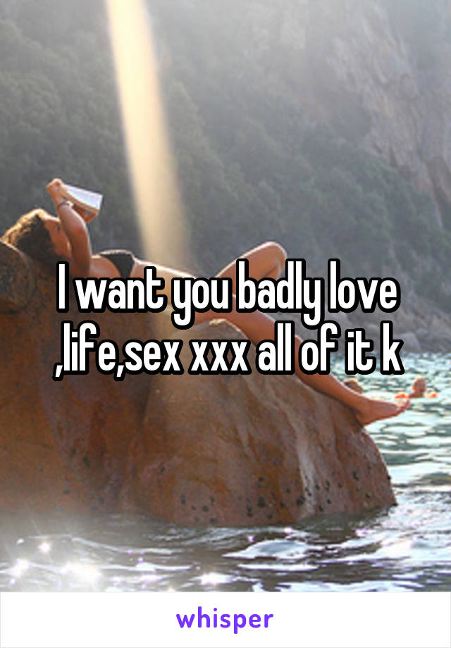 I want you badly love ,life,sex xxx all of it k