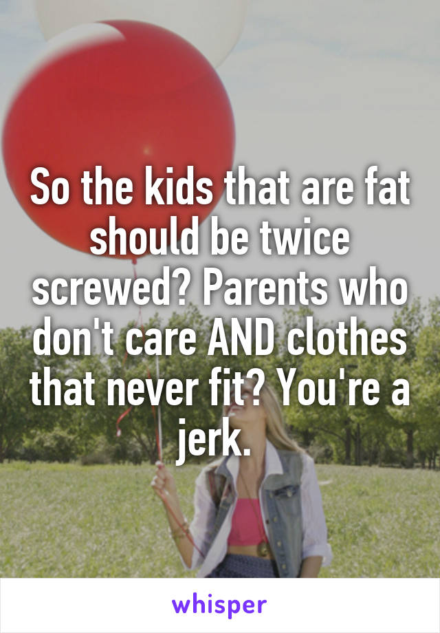 So the kids that are fat should be twice screwed? Parents who don't care AND clothes that never fit? You're a jerk. 