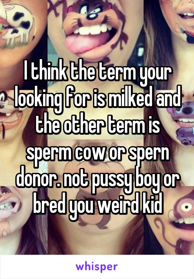 I think the term your looking for is milked and the other term is sperm cow or spern donor. not pussy boy or bred you weird kid