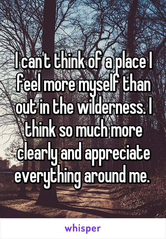 I can't think of a place I feel more myself than out in the wilderness. I think so much more clearly and appreciate everything around me. 