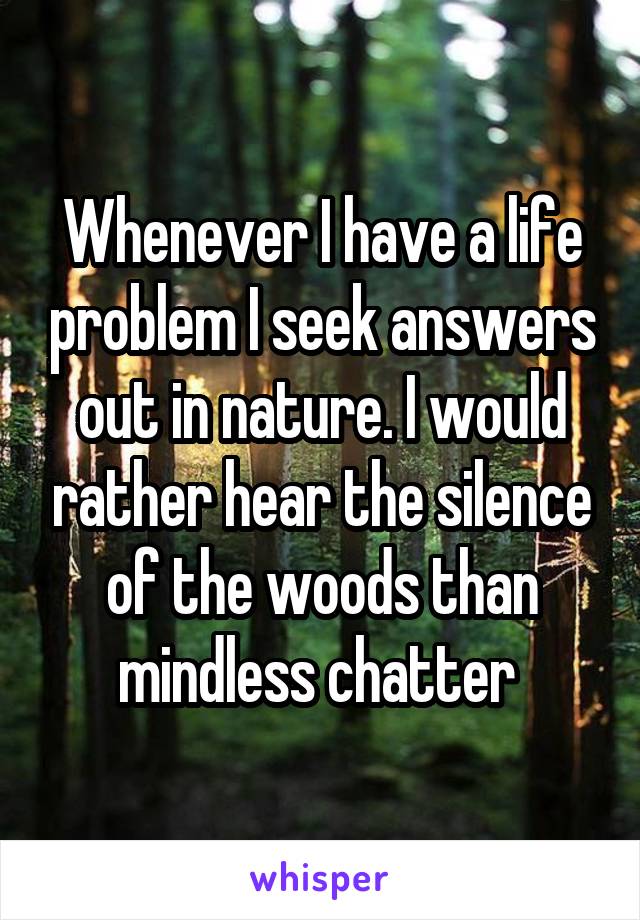 Whenever I have a life problem I seek answers out in nature. I would rather hear the silence of the woods than mindless chatter 