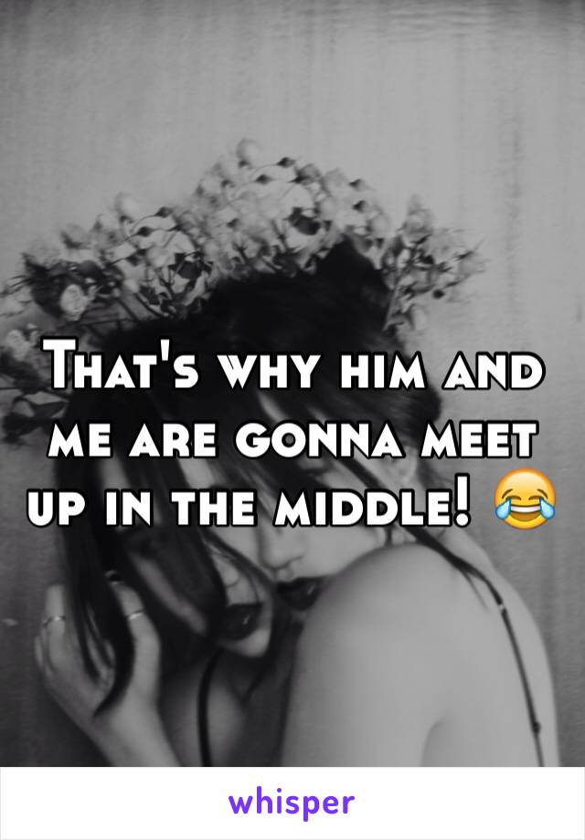That's why him and me are gonna meet up in the middle! 😂 