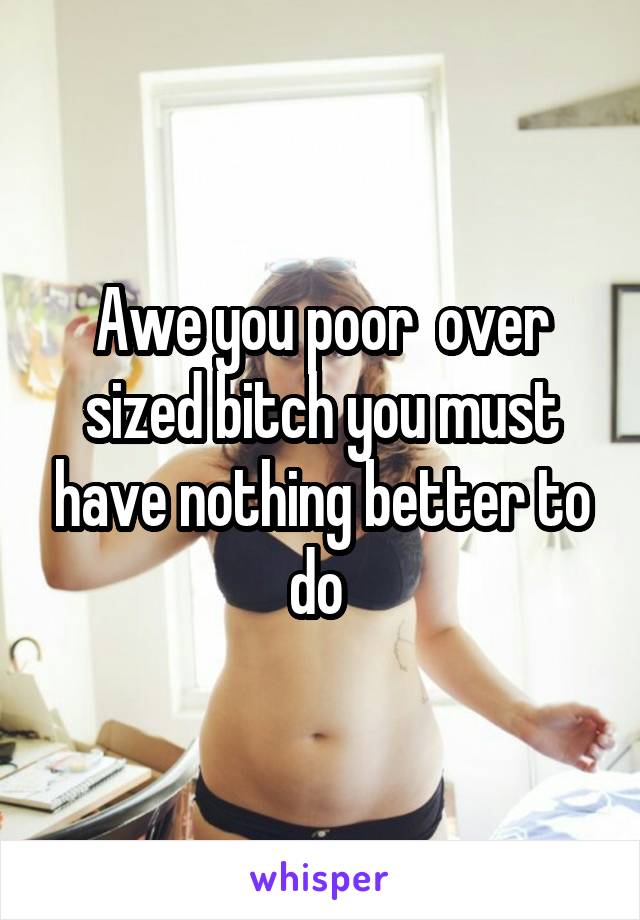 Awe you poor  over sized bitch you must have nothing better to do 