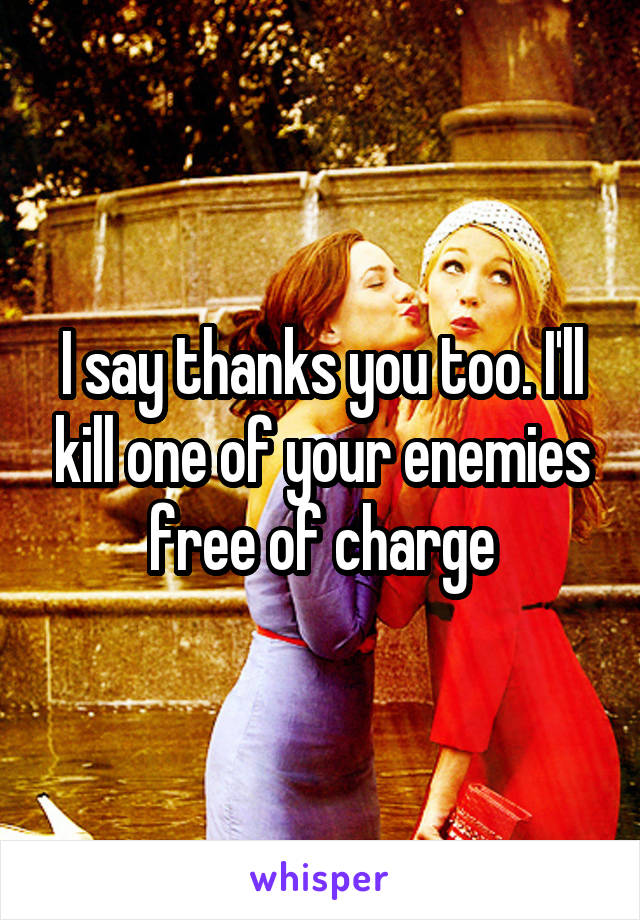 I say thanks you too. I'll kill one of your enemies free of charge