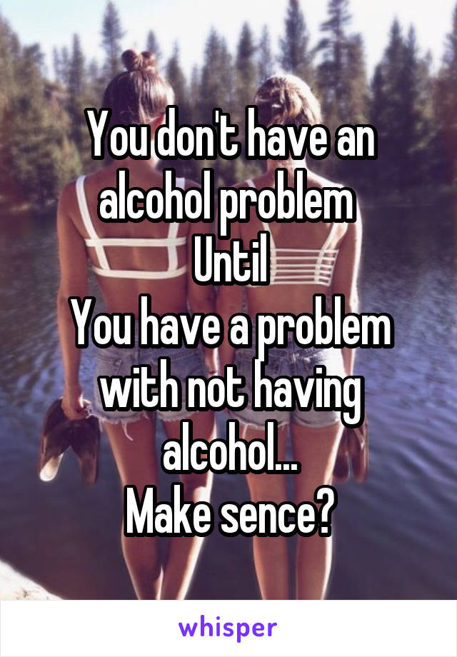 You don't have an alcohol problem 
Until
You have a problem with not having alcohol...
Make sence?