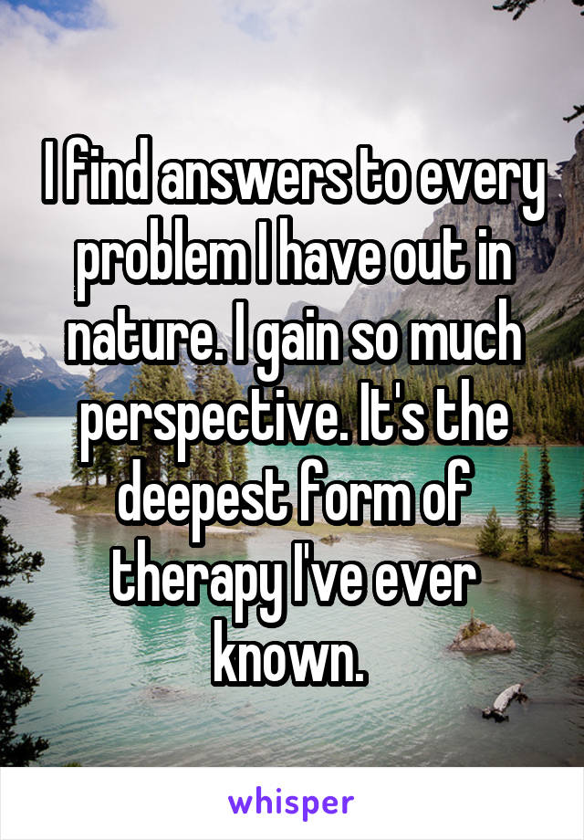 I find answers to every problem I have out in nature. I gain so much perspective. It's the deepest form of therapy I've ever known. 