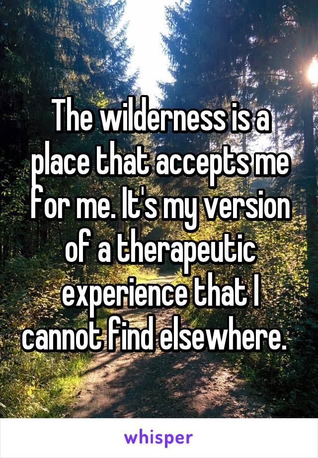 The wilderness is a place that accepts me for me. It's my version of a therapeutic experience that I cannot find elsewhere.  