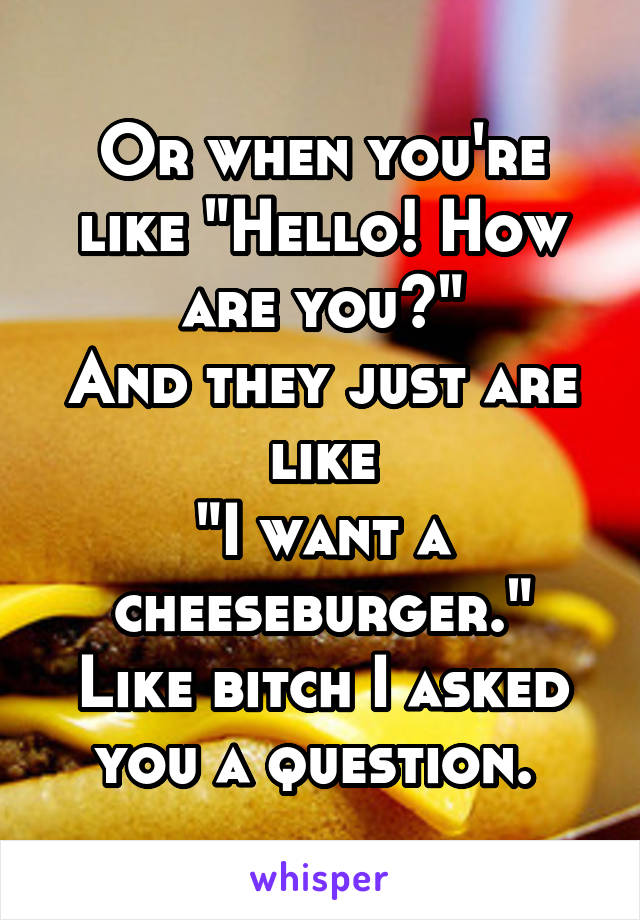 Or when you're like "Hello! How are you?"
And they just are like
"I want a cheeseburger."
Like bitch I asked you a question. 