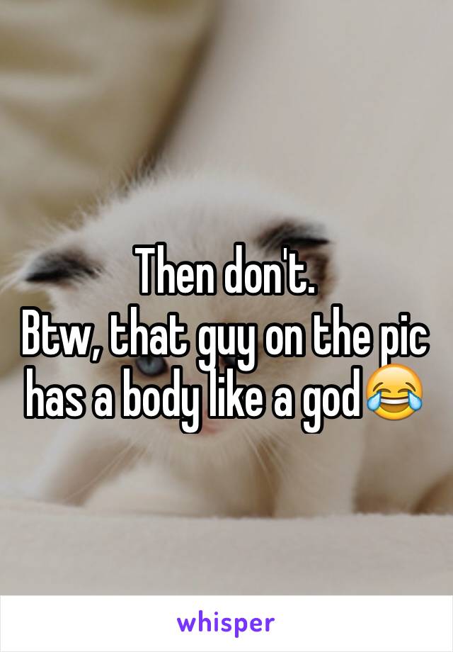 Then don't.
Btw, that guy on the pic has a body like a god😂