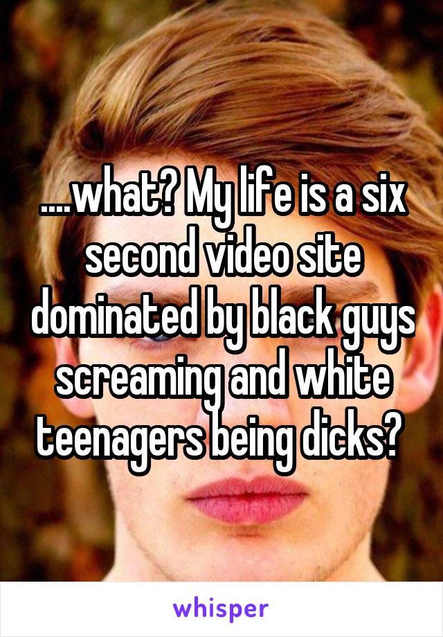 ....what? My life is a six second video site dominated by black guys screaming and white teenagers being dicks? 