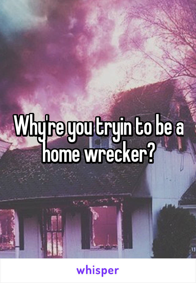 Why're you tryin to be a home wrecker?