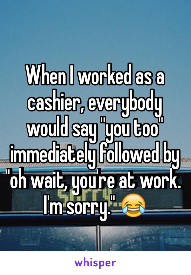 When I worked as a cashier, everybody would say "you too" immediately followed by "oh wait, you're at work. I'm sorry." 😂