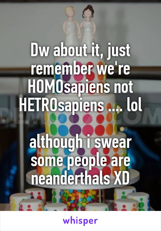 Dw about it, just remember we're HOMOsapiens not HETROsapiens .... lol

although i swear some people are neanderthals XD