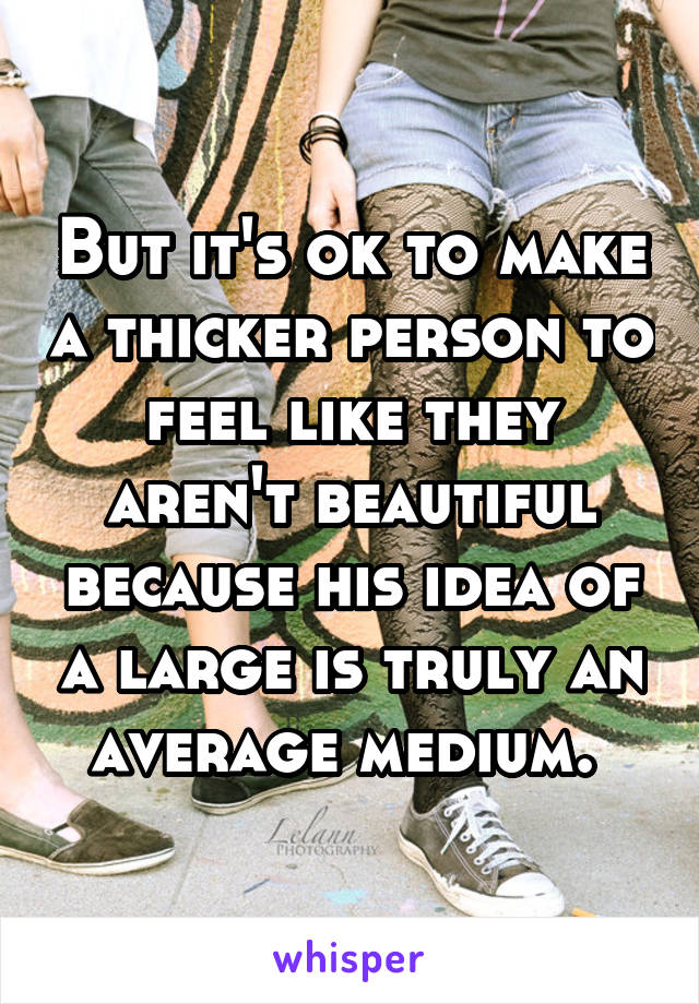 But it's ok to make a thicker person to feel like they aren't beautiful because his idea of a large is truly an average medium. 