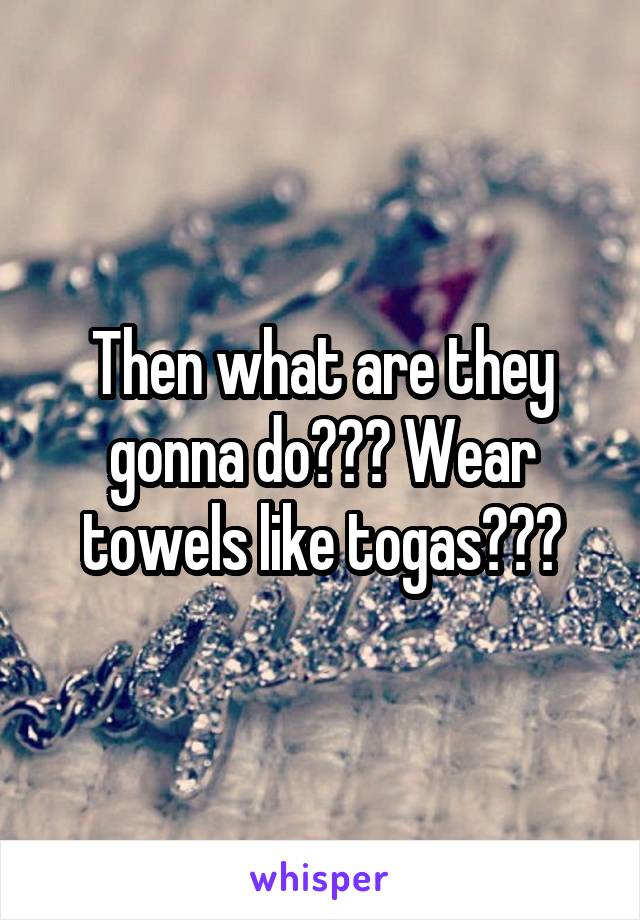 Then what are they gonna do??? Wear towels like togas???