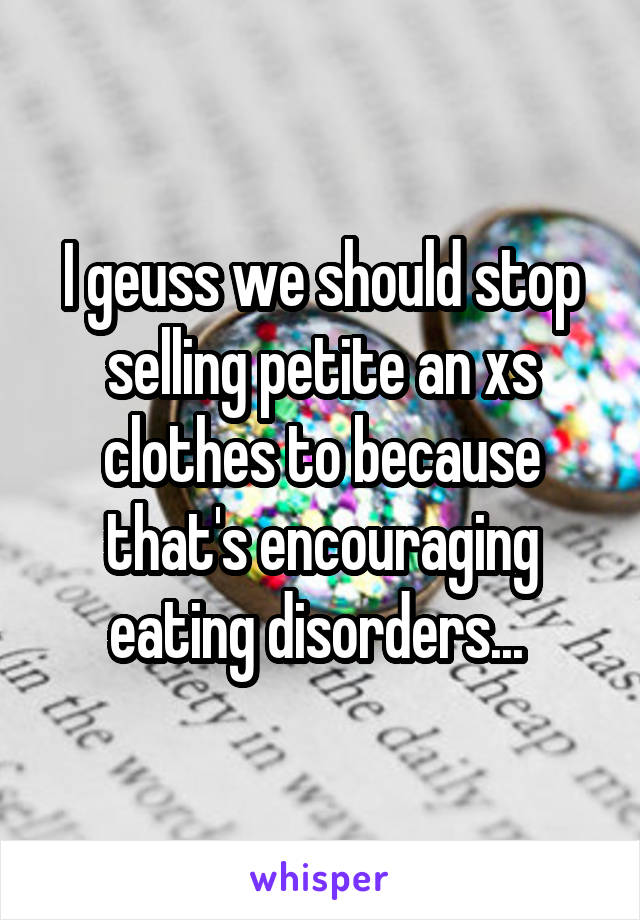 I geuss we should stop selling petite an xs clothes to because that's encouraging eating disorders... 