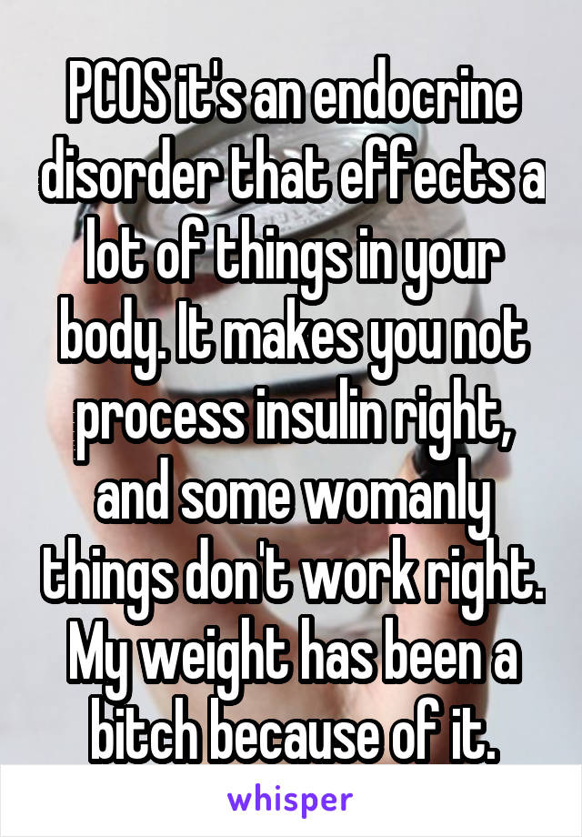 PCOS it's an endocrine disorder that effects a lot of things in your body. It makes you not process insulin right, and some womanly things don't work right. My weight has been a bitch because of it.