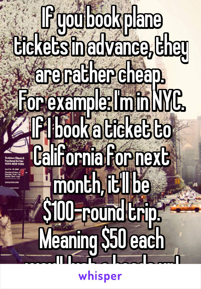 If you book plane tickets in advance, they are rather cheap. 
For example: I'm in NYC. If I book a ticket to California for next month, it'll be $100-round trip. Meaning $50 each way!!Just a heads up!