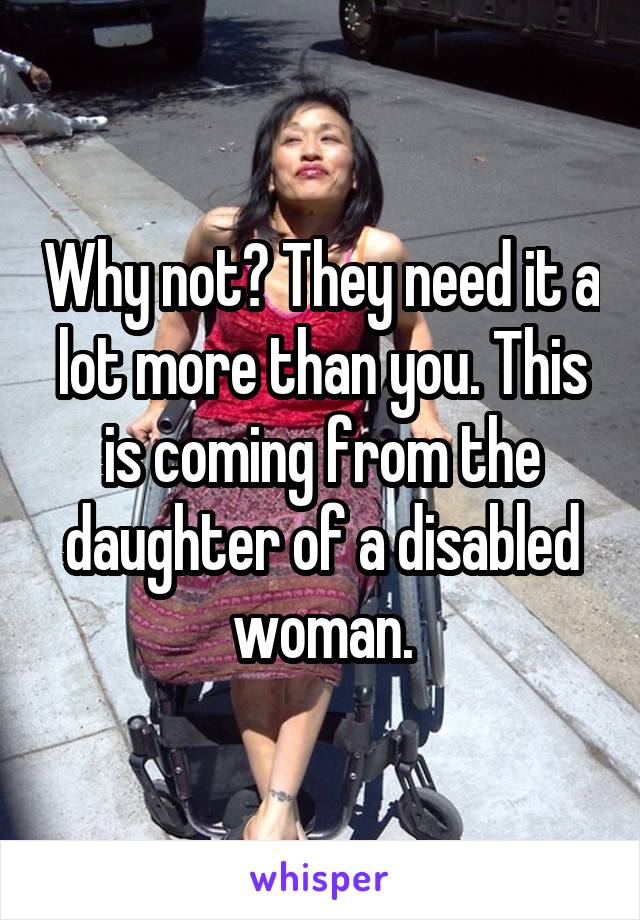 Why not? They need it a lot more than you. This is coming from the daughter of a disabled woman.