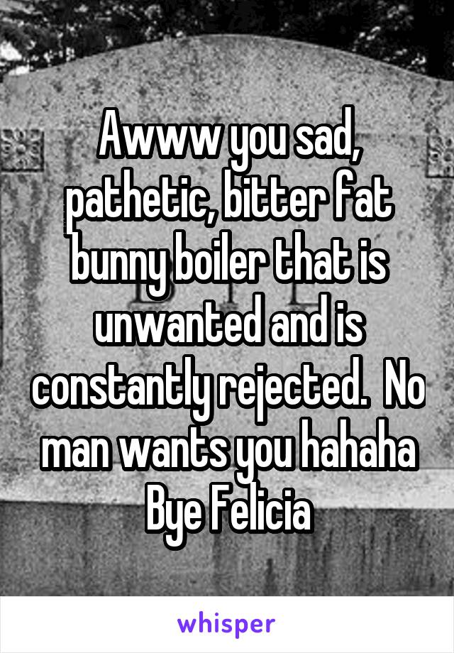 Awww you sad, pathetic, bitter fat bunny boiler that is unwanted and is constantly rejected.  No man wants you hahaha
Bye Felicia