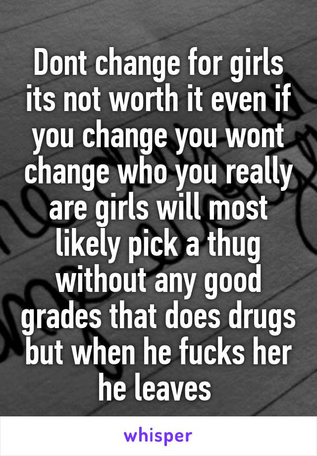 Dont change for girls its not worth it even if you change you wont change who you really are girls will most likely pick a thug without any good grades that does drugs but when he fucks her he leaves 