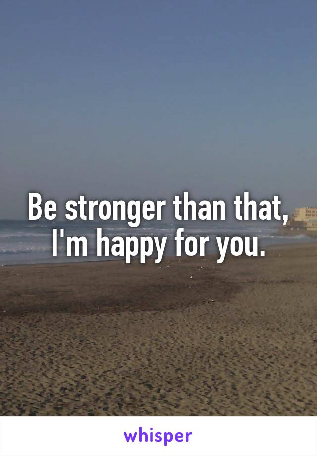Be stronger than that, I'm happy for you.