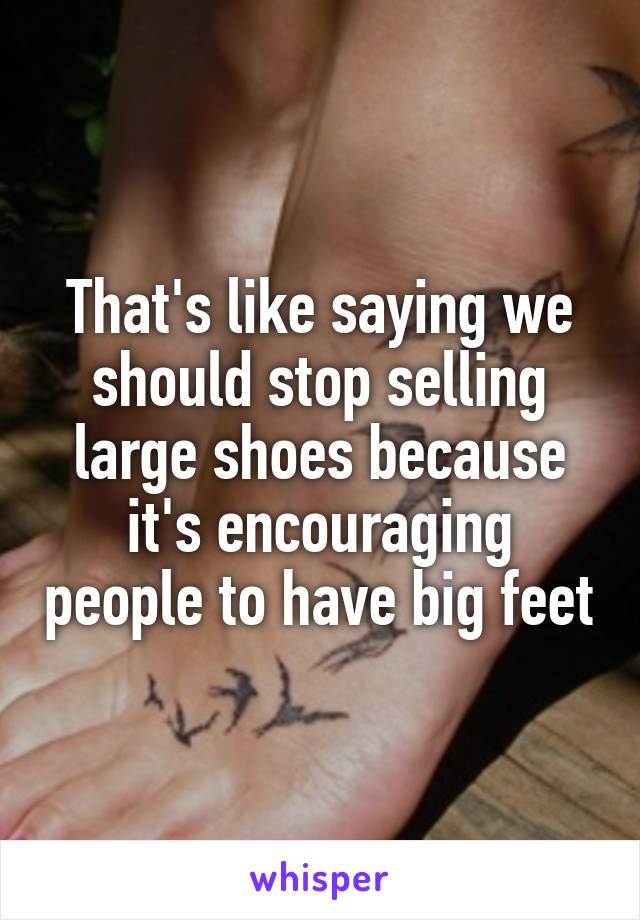 That's like saying we should stop selling large shoes because it's encouraging people to have big feet