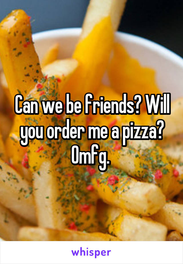 Can we be friends? Will you order me a pizza? Omfg. 