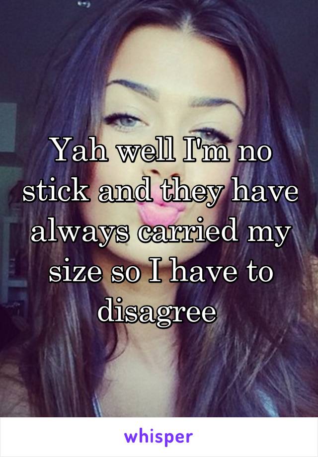 Yah well I'm no stick and they have always carried my size so I have to disagree 