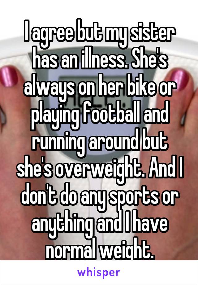 I agree but my sister has an illness. She's always on her bike or playing football and running around but she's overweight. And I don't do any sports or anything and I have normal weight.