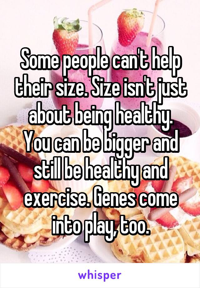 Some people can't help their size. Size isn't just about being healthy. You can be bigger and still be healthy and exercise. Genes come into play, too.