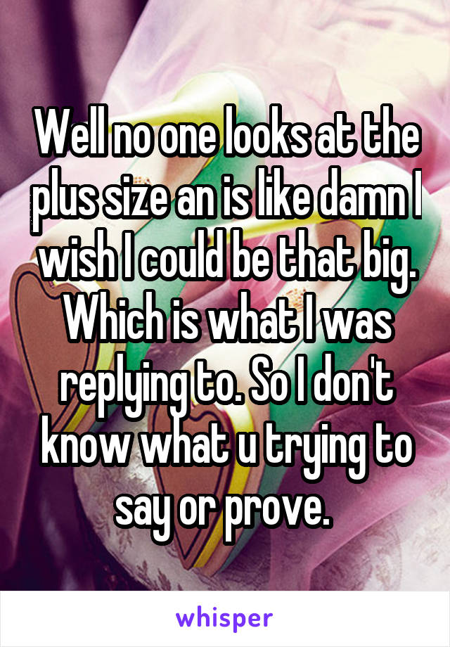 Well no one looks at the plus size an is like damn I wish I could be that big. Which is what I was replying to. So I don't know what u trying to say or prove. 